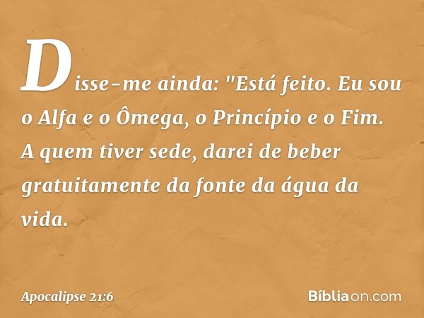 Disse-me ainda: "Está feito. Eu sou o Alfa e o Ômega, o Princípio e o Fim. A quem tiver sede, darei de beber gratuitamente da fonte da água da vida. -- Apocalip