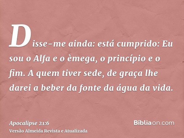 Disse-me ainda: está cumprido: Eu sou o Alfa e o èmega, o princípio e o fim. A quem tiver sede, de graça lhe darei a beber da fonte da água da vida.