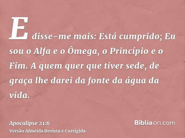 E disse-me mais: Está cumprido; Eu sou o Alfa e o Ômega, o Princípio e o Fim. A quem quer que tiver sede, de graça lhe darei da fonte da água da vida.