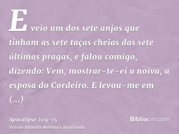 E veio um dos sete anjos que tinham as sete taças cheias das sete últimas pragas, e falou comigo, dizendo: Vem, mostrar-te-ei a noiva, a esposa do Cordeiro.E le