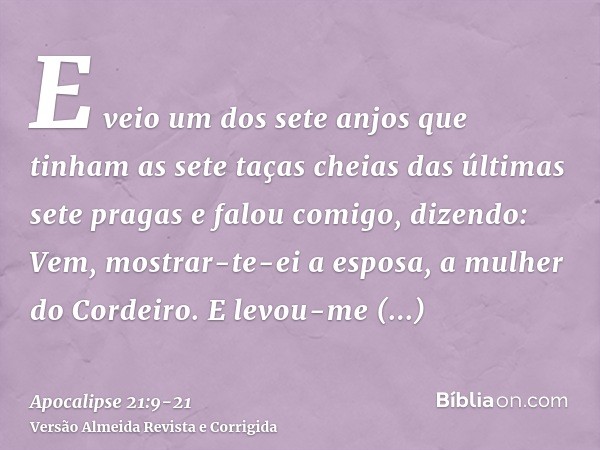 E veio um dos sete anjos que tinham as sete taças cheias das últimas sete pragas e falou comigo, dizendo: Vem, mostrar-te-ei a esposa, a mulher do Cordeiro.E le