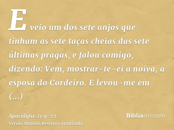 E veio um dos sete anjos que tinham as sete taças cheias das sete últimas pragas, e falou comigo, dizendo: Vem, mostrar-te-ei a noiva, a esposa do Cordeiro.E le