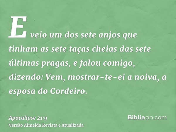 E veio um dos sete anjos que tinham as sete taças cheias das sete últimas pragas, e falou comigo, dizendo: Vem, mostrar-te-ei a noiva, a esposa do Cordeiro.