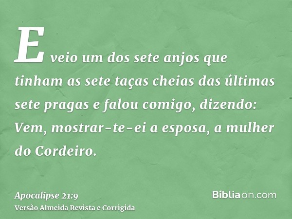 E veio um dos sete anjos que tinham as sete taças cheias das últimas sete pragas e falou comigo, dizendo: Vem, mostrar-te-ei a esposa, a mulher do Cordeiro.
