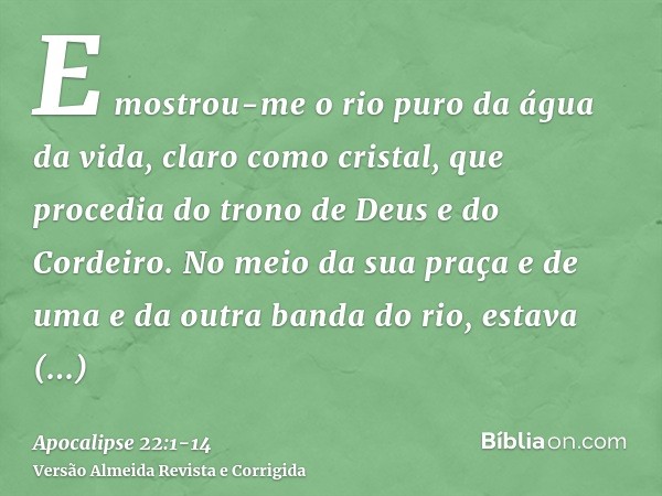 E mostrou-me o rio puro da água da vida, claro como cristal, que procedia do trono de Deus e do Cordeiro.No meio da sua praça e de uma e da outra banda do rio, 