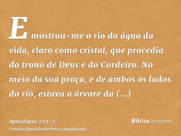 E mostrou-me o rio da água da vida, claro como cristal, que procedia do trono de Deus e do Cordeiro.No meio da sua praça, e de ambos os lados do rio, estava a á