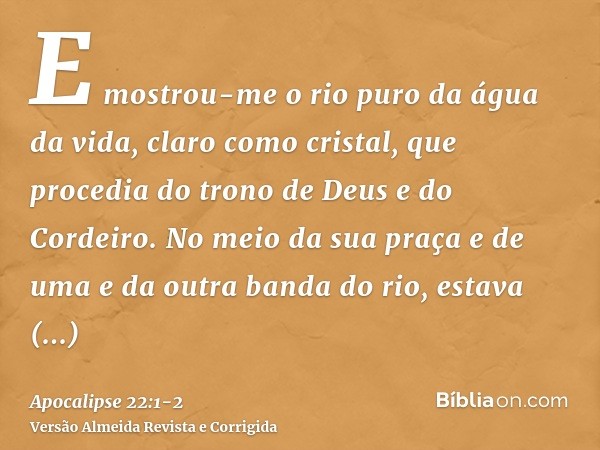 E mostrou-me o rio puro da água da vida, claro como cristal, que procedia do trono de Deus e do Cordeiro.No meio da sua praça e de uma e da outra banda do rio, 