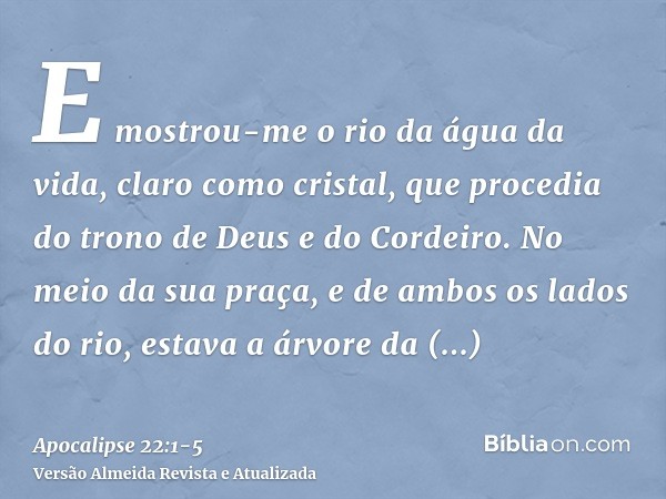 E mostrou-me o rio da água da vida, claro como cristal, que procedia do trono de Deus e do Cordeiro.No meio da sua praça, e de ambos os lados do rio, estava a á