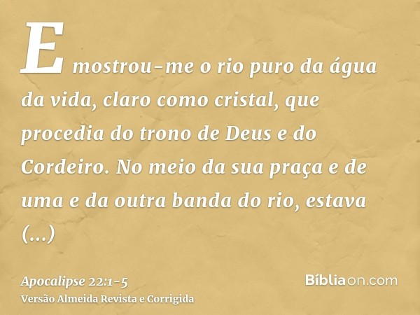 E mostrou-me o rio puro da água da vida, claro como cristal, que procedia do trono de Deus e do Cordeiro.No meio da sua praça e de uma e da outra banda do rio, 