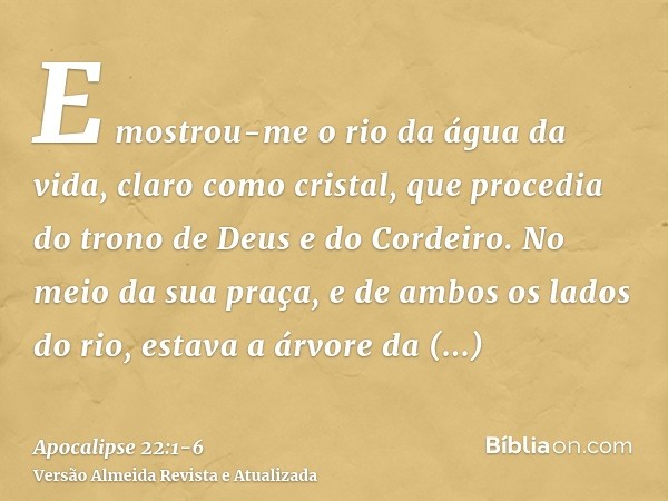 E mostrou-me o rio da água da vida, claro como cristal, que procedia do trono de Deus e do Cordeiro.No meio da sua praça, e de ambos os lados do rio, estava a á