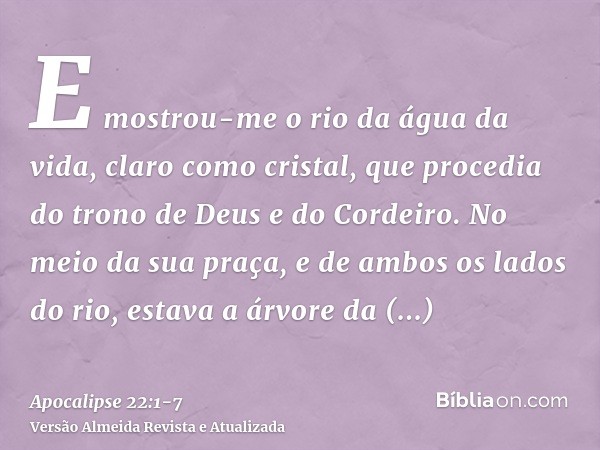 E mostrou-me o rio da água da vida, claro como cristal, que procedia do trono de Deus e do Cordeiro.No meio da sua praça, e de ambos os lados do rio, estava a á