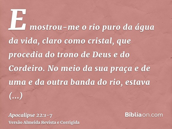 E mostrou-me o rio puro da água da vida, claro como cristal, que procedia do trono de Deus e do Cordeiro.No meio da sua praça e de uma e da outra banda do rio, 