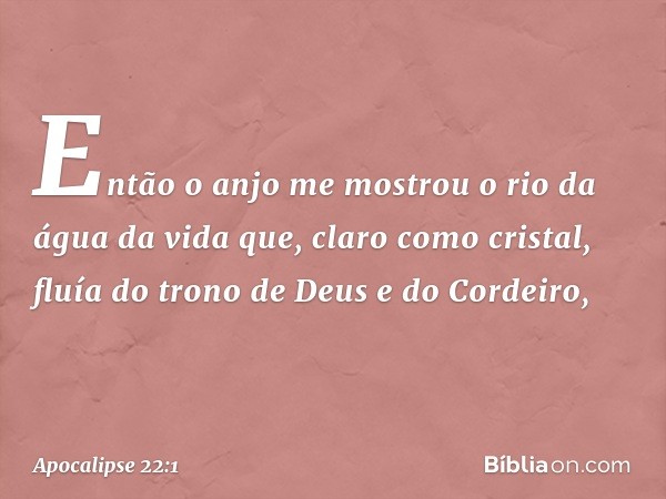 Então o anjo me mostrou o rio da água da vida que, claro como cristal, fluía do trono de Deus e do Cordeiro, -- Apocalipse 22:1