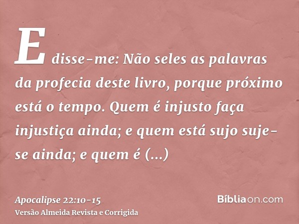 E disse-me: Não seles as palavras da profecia deste livro, porque próximo está o tempo.Quem é injusto faça injustiça ainda; e quem está sujo suje-se ainda; e qu