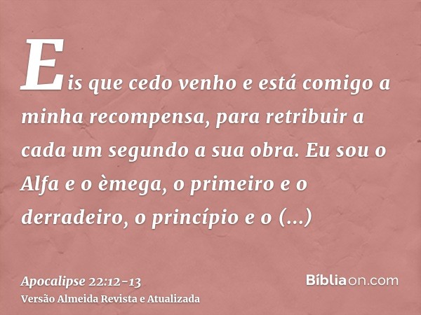 Eis que cedo venho e está comigo a minha recompensa, para retribuir a cada um segundo a sua obra.Eu sou o Alfa e o èmega, o primeiro e o derradeiro, o princípio