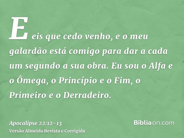 E eis que cedo venho, e o meu galardão está comigo para dar a cada um segundo a sua obra.Eu sou o Alfa e o Ômega, o Princípio e o Fim, o Primeiro e o Derradeiro