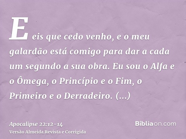 E eis que cedo venho, e o meu galardão está comigo para dar a cada um segundo a sua obra.Eu sou o Alfa e o Ômega, o Princípio e o Fim, o Primeiro e o Derradeiro