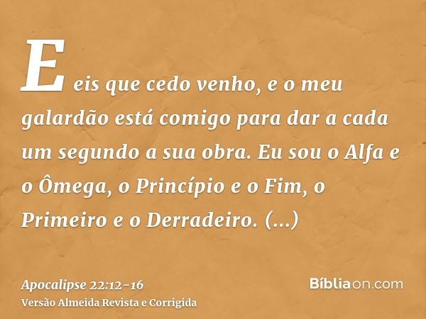 E eis que cedo venho, e o meu galardão está comigo para dar a cada um segundo a sua obra.Eu sou o Alfa e o Ômega, o Princípio e o Fim, o Primeiro e o Derradeiro