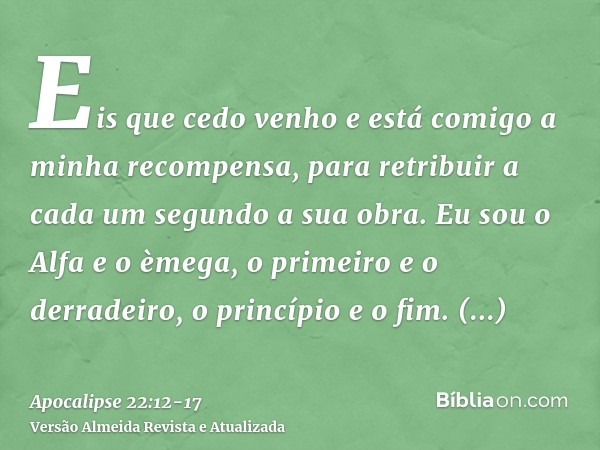 Eis que cedo venho e está comigo a minha recompensa, para retribuir a cada um segundo a sua obra.Eu sou o Alfa e o èmega, o primeiro e o derradeiro, o princípio