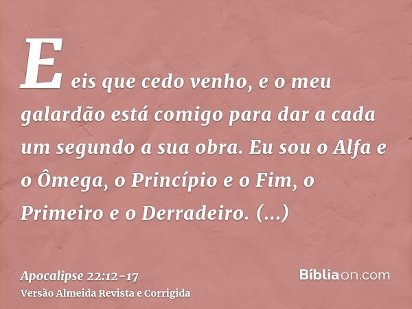 E eis que cedo venho, e o meu galardão está comigo para dar a cada um segundo a sua obra.Eu sou o Alfa e o Ômega, o Princípio e o Fim, o Primeiro e o Derradeiro