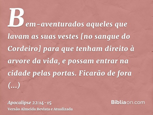 Bem-aventurados aqueles que lavam as suas vestes [no sangue do Cordeiro] para que tenham direito à arvore da vida, e possam entrar na cidade pelas portas.Ficarã