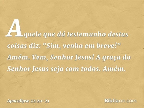 Aquele que dá testemunho destas coisas diz: "Sim, venho em breve!"
Amém. Vem, Senhor Jesus! A graça do Senhor Jesus seja com todos. Amém. -- Apocalipse 22:20-21