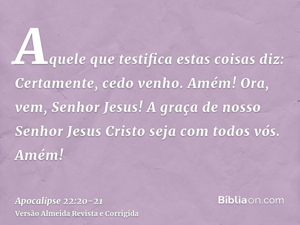 Aquele que testifica estas coisas diz: Certamente, cedo venho. Amém! Ora, vem, Senhor Jesus!A graça de nosso Senhor Jesus Cristo seja com todos vós. Amém!