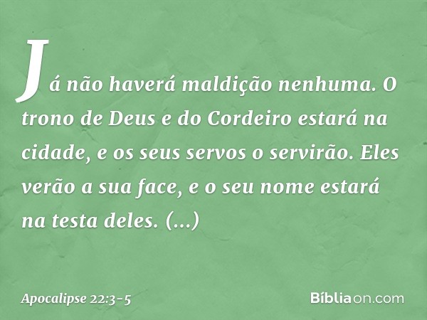 Já não haverá maldição nenhuma. O trono de Deus e do Cordeiro estará na cidade, e os seus servos o servirão. Eles verão a sua face, e o seu nome estará na testa