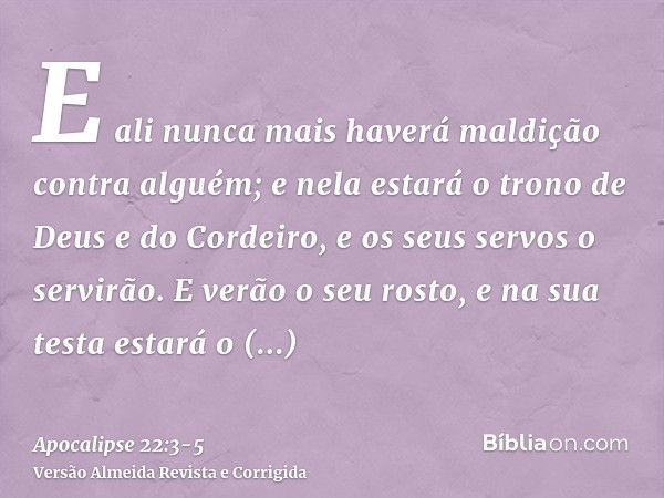 E ali nunca mais haverá maldição contra alguém; e nela estará o trono de Deus e do Cordeiro, e os seus servos o servirão.E verão o seu rosto, e na sua testa est