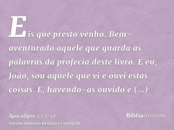 Eis que presto venho. Bem-aventurado aquele que guarda as palavras da profecia deste livro.E eu, João, sou aquele que vi e ouvi estas coisas. E, havendo-as ouvi