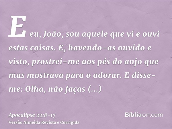 E eu, João, sou aquele que vi e ouvi estas coisas. E, havendo-as ouvido e visto, prostrei-me aos pés do anjo que mas mostrava para o adorar.E disse-me: Olha, nã