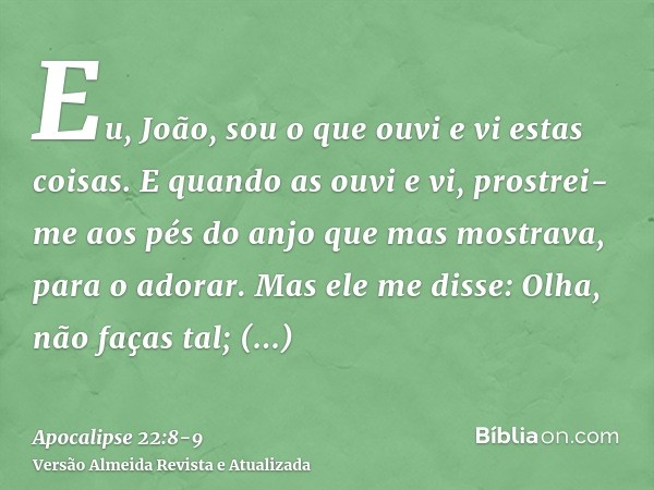 Eu, João, sou o que ouvi e vi estas coisas. E quando as ouvi e vi, prostrei-me aos pés do anjo que mas mostrava, para o adorar.Mas ele me disse: Olha, não faças