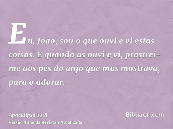 Eu, João, sou o que ouvi e vi estas coisas. E quando as ouvi e vi, prostrei-me aos pés do anjo que mas mostrava, para o adorar.