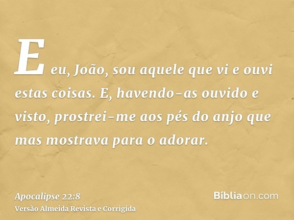 E eu, João, sou aquele que vi e ouvi estas coisas. E, havendo-as ouvido e visto, prostrei-me aos pés do anjo que mas mostrava para o adorar.