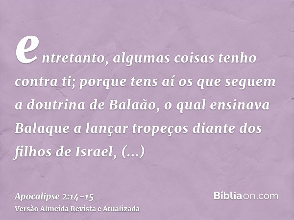 entretanto, algumas coisas tenho contra ti; porque tens aí os que seguem a doutrina de Balaão, o qual ensinava Balaque a lançar tropeços diante dos filhos de Is