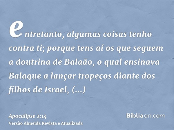 entretanto, algumas coisas tenho contra ti; porque tens aí os que seguem a doutrina de Balaão, o qual ensinava Balaque a lançar tropeços diante dos filhos de Is