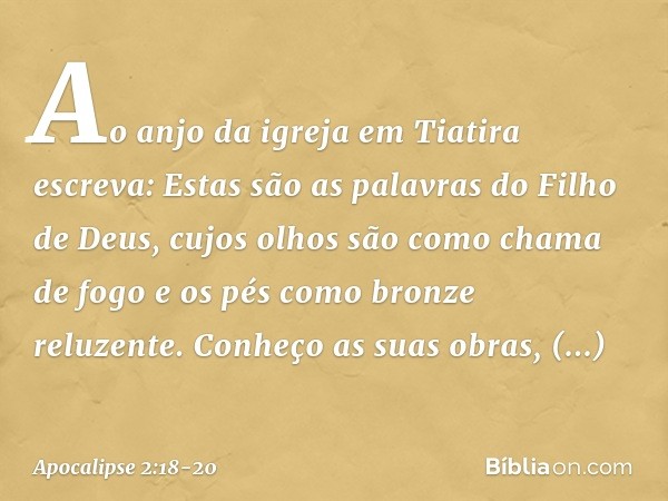 "Ao anjo da igreja em Tiatira escreva: Estas são as palavras do Filho de Deus, cujos olhos são como chama de fogo e os pés como bronze reluzente." "Conheço as s