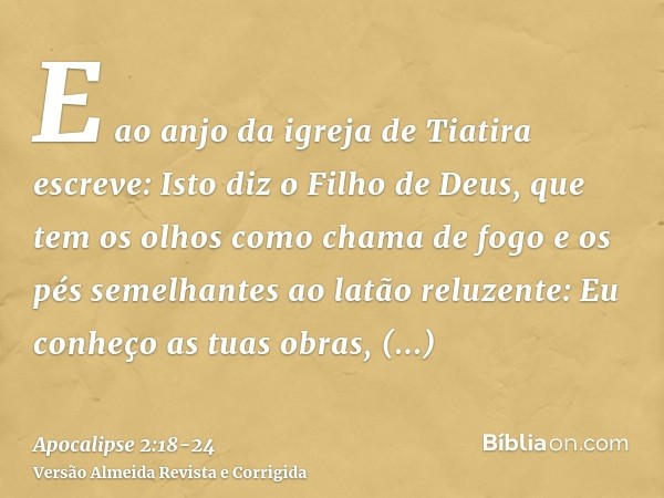 E ao anjo da igreja de Tiatira escreve: Isto diz o Filho de Deus, que tem os olhos como chama de fogo e os pés semelhantes ao latão reluzente:Eu conheço as tuas