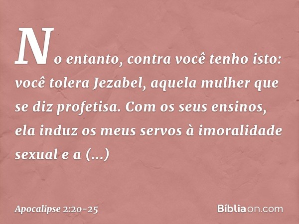 "No entanto, contra você tenho isto: você tolera Jezabel, aquela mulher que se diz profetisa. Com os seus ensinos, ela induz os meus servos à imoralidade sexual