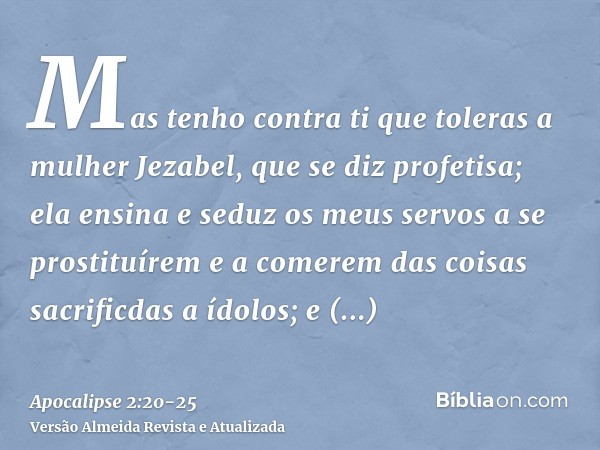 Mas tenho contra ti que toleras a mulher Jezabel, que se diz profetisa; ela ensina e seduz os meus servos a se prostituírem e a comerem das coisas sacrificdas a