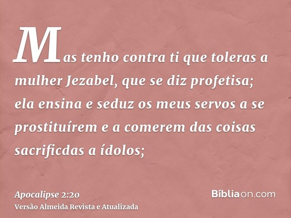 Mas tenho contra ti que toleras a mulher Jezabel, que se diz profetisa; ela ensina e seduz os meus servos a se prostituírem e a comerem das coisas sacrificdas a