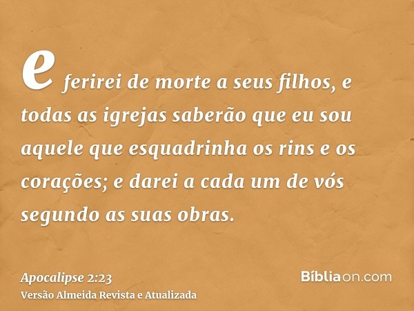 e ferirei de morte a seus filhos, e todas as igrejas saberão que eu sou aquele que esquadrinha os rins e os corações; e darei a cada um de vós segundo as suas o