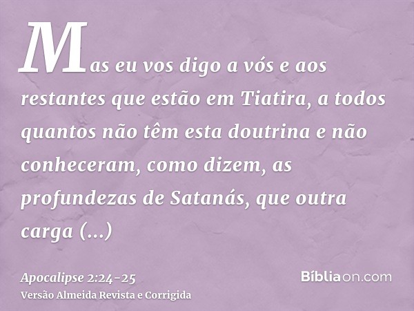 Mas eu vos digo a vós e aos restantes que estão em Tiatira, a todos quantos não têm esta doutrina e não conheceram, como dizem, as profundezas de Satanás, que o