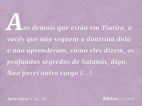 Aos demais que estão em Tiatira, a vocês que não seguem a doutrina dela e não aprenderam, como eles dizem, os profundos segredos de Satanás, digo: Não porei out