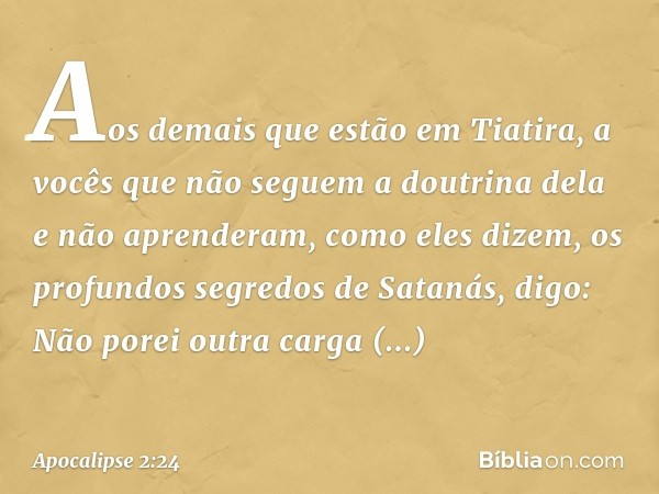 Aos demais que estão em Tiatira, a vocês que não seguem a doutrina dela e não aprenderam, como eles dizem, os profundos segredos de Satanás, digo: Não porei out