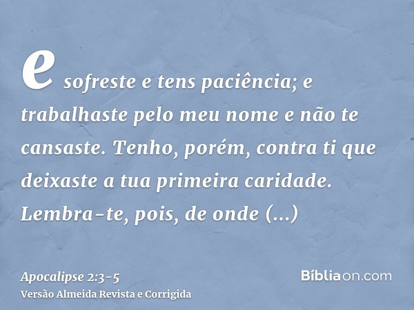 e sofreste e tens paciência; e trabalhaste pelo meu nome e não te cansaste.Tenho, porém, contra ti que deixaste a tua primeira caridade.Lembra-te, pois, de onde