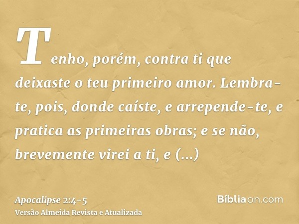 Tenho, porém, contra ti que deixaste o teu primeiro amor.Lembra-te, pois, donde caíste, e arrepende-te, e pratica as primeiras obras; e se não, brevemente virei