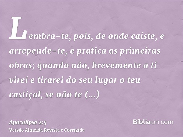 Lembra-te, pois, de onde caíste, e arrepende-te, e pratica as primeiras obras; quando não, brevemente a ti virei e tirarei do seu lugar o teu castiçal, se não t