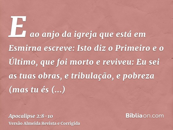 E ao anjo da igreja que está em Esmirna escreve: Isto diz o Primeiro e o Último, que foi morto e reviveu:Eu sei as tuas obras, e tribulação, e pobreza (mas tu é