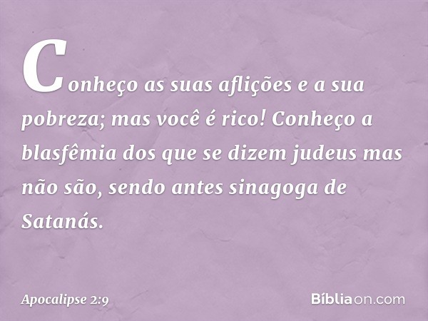 Conheço as suas aflições e a sua pobreza; mas você é rico! Conheço a blasfêmia dos que se dizem judeus mas não são, sendo antes sinagoga de Satanás. -- Apocalip